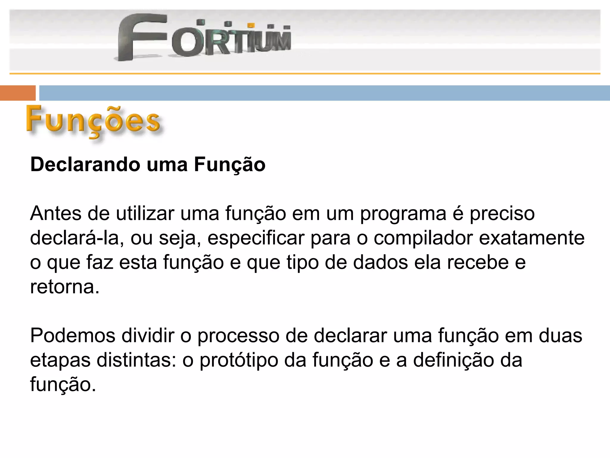 Declarando uma Função

Antes de utilizar uma função em um programa é preciso
declará-la, ou seja, especificar para o compilador exatamente
o que faz esta função e que tipo de dados ela recebe e
retorna.

Podemos dividir o processo de declarar uma função em duas
etapas distintas: o protótipo da função e a definição da
função.
 