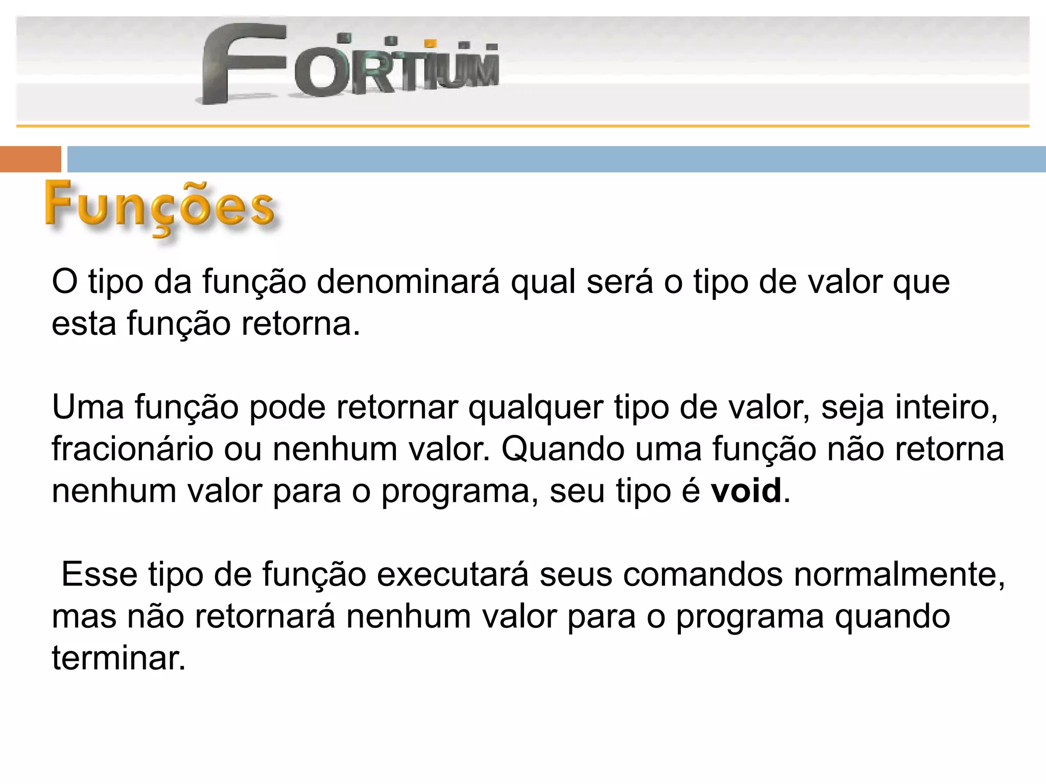 O tipo da função denominará qual será o tipo de valor que
esta função retorna.

Uma função pode retornar qualquer tipo de valor, seja inteiro,
fracionário ou nenhum valor. Quando uma função não retorna
nenhum valor para o programa, seu tipo é void.

 Esse tipo de função executará seus comandos normalmente,
mas não retornará nenhum valor para o programa quando
terminar.
 