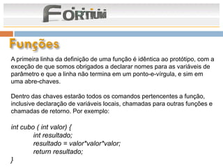 A primeira linha da definição de uma função é idêntica ao protótipo, com a
exceção de que somos obrigados a declarar nomes para as variáveis de
parâmetro e que a linha não termina em um ponto-e-vírgula, e sim em
uma abre-chaves.

Dentro das chaves estarão todos os comandos pertencentes a função,
inclusive declaração de variáveis locais, chamadas para outras funções e
chamadas de retorno. Por exemplo:

int cubo ( int valor) {
        int resultado;
        resultado = valor*valor*valor;
        return resultado;
}
 