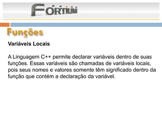 Variáveis Locais

A Linguagem C++ permite declarar variáveis dentro de suas
funções. Essas variáveis são chamadas de variáveis locais,
pois seus nomes e valores somente têm significado dentro da
função que contém a declaração da variável.
 