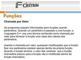 Chamada por Valor

Os programas passam informações para funções usando
parâmetros. Quando um parâmetro é passado a uma função, a
Linguagem C++ usa uma técnica conhecida como chamada por
valor para fornecer à função uma cópia dos valores dos
parâmetros.

Usando a chamada por valor, quaisquer modificações que a função
fizer nos parâmetros existem apenas dentro da própria função.
Quando a função termina, o valor das variáveis que a função
chamadora passou para a função não é modificada dentro da
função chamadora.
 