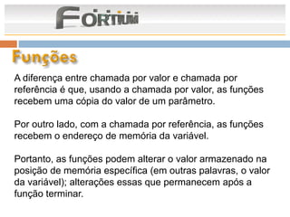 A diferença entre chamada por valor e chamada por
referência é que, usando a chamada por valor, as funções
recebem uma cópia do valor de um parâmetro.

Por outro lado, com a chamada por referência, as funções
recebem o endereço de memória da variável.

Portanto, as funções podem alterar o valor armazenado na
posição de memória específica (em outras palavras, o valor
da variável); alterações essas que permanecem após a
função terminar.
 