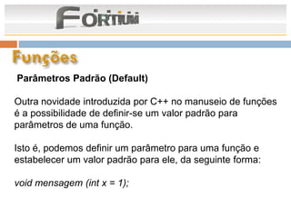 Parâmetros Padrão (Default)

Outra novidade introduzida por C++ no manuseio de funções
é a possibilidade de definir-se um valor padrão para
parâmetros de uma função.

Isto é, podemos definir um parâmetro para uma função e
estabelecer um valor padrão para ele, da seguinte forma:

void mensagem (int x = 1);
 