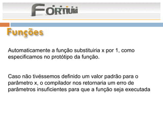 Automaticamente a função substituiria x por 1, como
especificamos no protótipo da função.


Caso não tivéssemos definido um valor padrão para o
parâmetro x, o compilador nos retornaria um erro de
parâmetros insuficientes para que a função seja executada
 