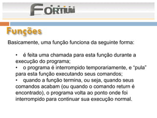 Basicamente, uma função funciona da seguinte forma:

   • é feita uma chamada para esta função durante a
   execução do programa;
   • o programa é interrompido temporariamente, e “pula”
   para esta função executando seus comandos;
   • quando a função termina, ou seja, quando seus
   comandos acabam (ou quando o comando return é
   encontrado), o programa volta ao ponto onde foi
   interrompido para continuar sua execução normal.
 