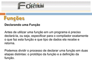 Declarando uma Função

Antes de utilizar uma função em um programa é preciso
declará-la, ou seja, especificar para o compilador exatamente
o que faz esta função e que tipo de dados ela recebe e
retorna.

Podemos dividir o processo de declarar uma função em duas
etapas distintas: o protótipo da função e a definição da
função.
 