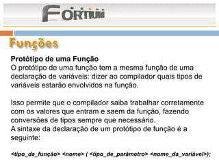 Protótipo de uma Função
O protótipo de uma função tem a mesma função de uma
declaração de variáveis: dizer ao compilador quais tipos de
variáveis estarão envolvidos na função.

Isso permite que o compilador saiba trabalhar corretamente
com os valores que entram e saem da função, fazendo
conversões de tipos sempre que necessário.
A sintaxe da declaração de um protótipo de função é a
seguinte:

<tipo_da_função> <nome> ( <tipo_de_parâmetro> <nome_da_variável>);
 