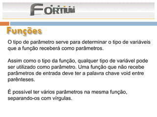 O tipo de parâmetro serve para determinar o tipo de variáveis
que a função receberá como parâmetros.

Assim como o tipo da função, qualquer tipo de variável pode
ser utilizado como parâmetro. Uma função que não recebe
parâmetros de entrada deve ter a palavra chave void entre
parênteses.

É possível ter vários parâmetros na mesma função,
separando-os com vírgulas.
 