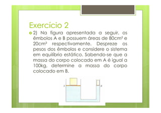 Exercício 2
 2) Na figura apresentada a seguir, os
 êmbolos A e B possuem áreas de 80cm² e
 20cm² respectivamente. Despreze os
 pesos dos êmbolos e considere o sistema
 em equilíbrio estático. Sabendo-se que a
 massa do corpo colocado em A é igual a
 100kg, determine a massa do corpo
 colocado em B.
 