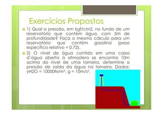 Exercícios Propostos
1) Qual a pressão, em kgf/cm2, no fundo de um
reservatório que contém água, com 3m de
profundidade? Faça o mesmo cálculo para um
reservatório que contém gasolina (peso
específico relativo = 0,72).
2) O nível de água contida em uma caixa
d’água aberta à atmosfera se encontra 10m
acima do nível de uma torneira, determine a
pressão de saída da água na torneira. Dados:
γH2O = 10000N/m³, g = 10m/s².
 