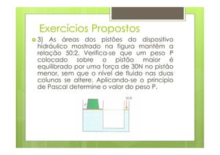 Exercícios Propostos
3) As áreas dos pistões do dispositivo
hidráulico mostrado na figura mantêm a
relação 50:2. Verifica-se que um peso P
colocado sobre o pistão maior é
equilibrado por uma força de 30N no pistão
menor, sem que o nível de fluido nas duas
colunas se altere. Aplicando-se o principio
de Pascal determine o valor do peso P.
 