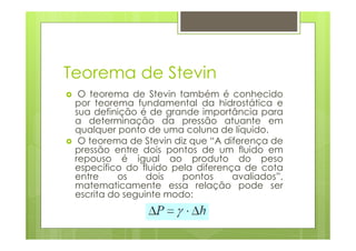 Teorema de Stevin
  O teorema de Stevin também é conhecido
 por teorema fundamental da hidrostática e
 sua definição é de grande importância para
 a determinação da pressão atuante em
 qualquer ponto de uma coluna de líquido.
  O teorema de Stevin diz que “A diferença de
 pressão entre dois pontos de um fluido em
 repouso é igual ao produto do peso
 específico do fluido pela diferença de cota
 entre     os    dois   pontos     avaliados”,
 matematicamente essa relação pode ser
 escrita do seguinte modo:
 