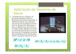 Aplicação do Teorema de
  Stevin
 Avaliando-se a figura, é
possível observar que o
teorema de Stevin permite a
determinação da pressão
atuante em qualquer ponto
de um fluido em repouso e
que a diferença de cotas h
é dada pela diferença entre
a cota do ponto B e a cota
do ponto A medidas a partir
da superfície livre do líquido,
assim, podese escrever que:
 