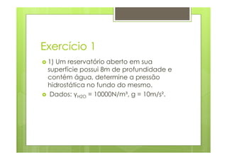 Exercício 1
 1) Um reservatório aberto em sua
 superfície possui 8m de profundidade e
 contém água, determine a pressão
 hidrostática no fundo do mesmo.
  Dados: γH2O = 10000N/m³, g = 10m/s².
 