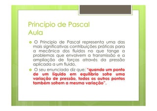 Princípio de Pascal
Aula
  O Principio de Pascal representa uma das
 mais significativas contribuições práticas para
 a mecânica dos fluidos no que tange a
 problemas que envolvem a transmissão e a
 ampliação de forças através da pressão
 aplicada a um fluido.
  O seu enunciado diz que: “quando um ponto
 de um líquido em equilíbrio sofre uma
 variação de pressão, todos os outros pontos
 também sofrem a mesma variação”.
 