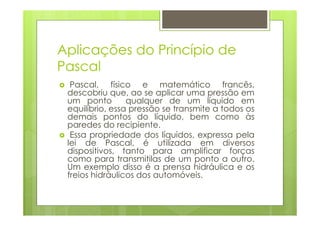 Aplicações do Princípio de
Pascal
  Pascal, físico e matemático francês,
 descobriu que, ao se aplicar uma pressão em
 um ponto        qualquer de um líquido em
 equilíbrio, essa pressão se transmite a todos os
 demais pontos do líquido, bem como às
 paredes do recipiente.
  Essa propriedade dos líquidos, expressa pela
 lei de Pascal, é utilizada em diversos
 dispositivos, tanto para amplificar forças
 como para transmitilas de um ponto a outro.
 Um exemplo disso é a prensa hidráulica e os
 freios hidráulicos dos automóveis.
 