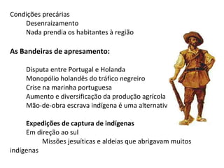 Condições precárias
    Desenraizamento
    Nada prendia os habitantes à região

As Bandeiras de apresamento:

     Disputa entre Portugal e Holanda
     Monopólio holandês do tráfico negreiro
     Crise na marinha portuguesa
     Aumento e diversificação da produção agrícola
     Mão-de-obra escrava indígena é uma alternativa

     Expedições de captura de indígenas
     Em direção ao sul
          Missões jesuíticas e aldeias que abrigavam muitos
indígenas
 