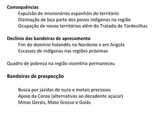 Consequências
    Expulsão de missionários espanhóis do território
    Dizimação de boa parte dos povos indígenas na região
    Ocupação de novos territórios além do Tratado de Tordesilhas

Declínio das bandeiras de apresamento
     Fim do domínio holandês no Nordeste e em Angola
     Escassez de indígenas nas regiões próximas

Quadro de pobreza na região vicentina permaneceu

Bandeiras de prospecção

     Busca por jazidas de ouro e metais preciosos
     Apoio da Coroa (alternativas ao decadente açúcar)
     Minas Gerais, Mato Grosso e Goiás
 