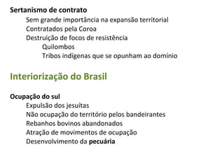 Sertanismo de contrato
     Sem grande importância na expansão territorial
     Contratados pela Coroa
     Destruição de focos de resistência
          Quilombos
          Tribos indígenas que se opunham ao domínio

Interiorização do Brasil
Ocupação do sul
    Expulsão dos jesuítas
    Não ocupação do território pelos bandeirantes
    Rebanhos bovinos abandonados
    Atração de movimentos de ocupação
    Desenvolvimento da pecuária
 