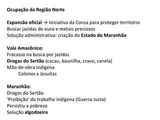 Ocupação da Região Norte

Expansão oficial → Iniciativa da Coroa para proteger território
Buscar jazidas de ouro e metais preciosos
Solução administrativa: criação do Estado do Maranhão

Vale Amazônico:
Fracasso na busca por jazidas
Drogas do Sertão (cacau, baunilha, cravo, canela)
Mão-de-obra indígena
     Colonos x Jesuítas

Maranhão:
Drogas do Sertão
'Proibição' do trabalho indígena (Guerra Justa)
Persistiu a pobreza
Solução algodoeira
 