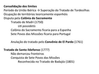 Consolidação dos limites
Período da União Ibérica → Superação do Tratado de Tordesilhas
Ocupação de territórios teoricamente espanhóis
Disputa pela Colônia do Sacramento
     Tratado de Madri (1750)
          Uti possidetis
     Colônia do Sacramento ficaria para a Espanha
     Sete Povos das Misssões ficaria para Portugal

     Anulação do tratado pelo Convênio de El Pardo (1761)

Tratado de Santo Ildefonso (1777)
     Não demarcou fronteiras
     Conquista de Sete Povos das Missões
          Reconhecida no Tratado de Badajóz (1801)
 