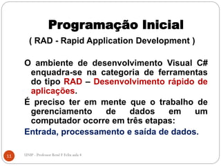 Programação Inicial
( RAD - Rapid Application Development )
O ambiente de desenvolvimento Visual C#
enquadra-se na categoria de ferramentas
do tipo RAD – Desenvolvimento rápido de
aplicações.
É preciso ter em mente que o trabalho de
gerenciamento de dados em um
computador ocorre em três etapas:
Entrada, processamento e saída de dados.
11 UNIP - Professor Renê F Felix aula 4
 