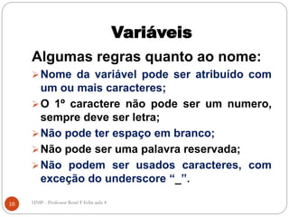 Variáveis
Algumas regras quanto ao nome:
Nome da variável pode ser atribuído com
um ou mais caracteres;
O 1º caractere não pode ser um numero,
sempre deve ser letra;
Não pode ter espaço em branco;
Não pode ser uma palavra reservada;
Não podem ser usados caracteres, com
exceção do underscore “_”.
16 UNIP - Professor Renê F Felix aula 4
 