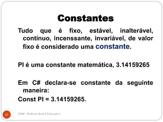 Constantes
Tudo que é fixo, estável, inalterável,
contínuo, incenssante, invariável, de valor
fixo é considerado uma constante.
PI é uma constante matemática, 3.14159265
Em C# declara-se constante da seguinte
maneira:
Const PI = 3.14159265.
17 UNIP - Professor Renê F Felix aula 4
 