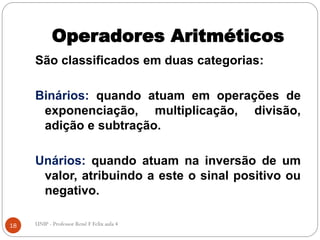 Operadores Aritméticos
São classificados em duas categorias:
Binários: quando atuam em operações de
exponenciação, multiplicação, divisão,
adição e subtração.
Unários: quando atuam na inversão de um
valor, atribuindo a este o sinal positivo ou
negativo.
18 UNIP - Professor Renê F Felix aula 4
 