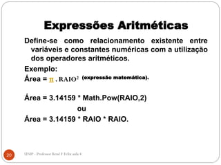 Expressões Aritméticas
Define-se como relacionamento existente entre
variáveis e constantes numéricas com a utilização
dos operadores aritméticos.
Exemplo:
Área = π . RAIO2 (expressão matemática).
Área = 3.14159 * Math.Pow(RAIO,2)
ou
Área = 3.14159 * RAIO * RAIO.
20 UNIP - Professor Renê F Felix aula 4
 