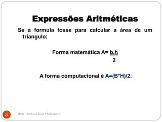 Expressões Aritméticas
Se a formula fosse para calcular a área de um
triangulo;
Forma matemática A= b.h
2
A forma computacional é A=(B*H)/2.
21 UNIP - Professor Renê F Felix aula 4
 