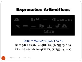 Expressões Aritméticas
22 UNIP - Professor Renê F Felix aula 4
Delta = Math.Pow(B,2)-4 *A *C
X1 = (-B + Math.Pow(DELTA, (1/2)))/(2 * A)
X2 = (-B – Math.Pow(DELTA, (1/2))) / (2 * A)
 