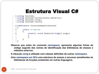 Estrutura Visual C#
Observe que antes do comando namespace, apresenta algumas linhas de
código seguido dos nomes de identificação das bibliotecas de classes e
métodos externos.
A cláusula using é utilizada com classes definidas de outros namespace.
Uma namespace em C# é uma estrutura de acesso a recursos semelhantes ás
bibliotecas de funções existentes em outras linguagens.
24 UNIP - Professor Renê F Felix aula 4
 
