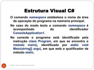 Estrutura Visual C#
O comando namespace estabelece o nome da área
de operação do programa na memória principal.
No caso do modo texto o comando namespace é
acompanhado do identificador
ConsoleApplication1.
No console o programa está identificado pela
instrução class Program, em que se encontra o
metodo main(), identificado por static void
Main(string[] args), em que está o qualificador de
método static.
25 UNIP - Professor Renê F Felix aula 4
 