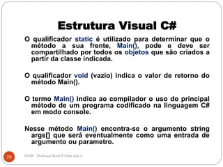 Estrutura Visual C#
O qualificador static é utilizado para determinar que o
método a sua frente, Main(), pode e deve ser
compartilhado por todos os objetos que são criados a
partir da classe indicada.
O qualificador void (vazio) indica o valor de retorno do
método Main().
O termo Main() indica ao compilador o uso do principal
método de um programa codificado na linguagem C#
em modo console.
Nesse método Main() encontra-se o argumento string
args[] que será eventualmente como uma entrada de
argumento ou parametro.
26 UNIP - Professor Renê F Felix aula 4
 