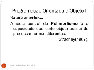 Programação Orientada a Objeto I
Na aula anterior....
A ideia central de Polimorfismo é a
capacidade que certo objeto possui de
processar formas diferentes.
Strachey(1967).
3 UNIP - Professor Renê F Felix aula 4
 
