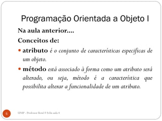 Programação Orientada a Objeto I
Na aula anterior....
Conceitos de:
 atributo é o conjunto de características especificas de
um objeto.
 método está associado à forma como um atributo será
alterado, ou seja, método é a característica que
possibilita alterar a funcionalidade de um atributo.
5 UNIP - Professor Renê F Felix aula 4
 