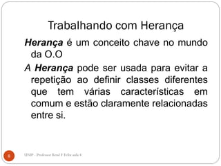 Trabalhando com Herança
Herança é um conceito chave no mundo
da O.O
A Herança pode ser usada para evitar a
repetição ao definir classes diferentes
que tem várias características em
comum e estão claramente relacionadas
entre si.
8 UNIP - Professor Renê F Felix aula 4
 