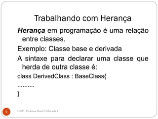 Trabalhando com Herança
Herança em programação é uma relação
entre classes.
Exemplo: Classe base e derivada
A sintaxe para declarar uma classe que
herda de outra classe é:
class DerivedClass : BaseClass{
..........
}
9 UNIP - Professor Renê F Felix aula 4
 