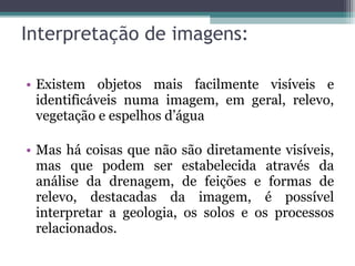 • Existem objetos mais facilmente visíveis e
identificáveis numa imagem, em geral, relevo,
vegetação e espelhos d’água
• Mas há coisas que não são diretamente visíveis,
mas que podem ser estabelecida através da
análise da drenagem, de feições e formas de
relevo, destacadas da imagem, é possível
interpretar a geologia, os solos e os processos
relacionados.
Interpretação de imagens:
 