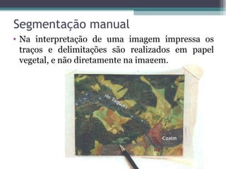 • Na interpretação de uma imagem impressa os
traços e delimitações são realizados em papel
vegetal, e não diretamente na imagem.
Segmentação manual
 