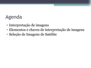Agenda
• Interpretação de imagens
• Elementos e chaves de interpretação de imagens
• Seleção de Imagens de Satélite
 