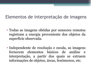 Elementos de interpretação de imagens
• Todas as imagens obtidas por sensores remotos
registram a energia proveniente dos objetos da
superfície observada.
• Independente de resolução e escala, as imagens
fornecem elementos básicos de análise e
interpretação, a partir dos quais se extraem
informações de objetos, áreas, fenômenos, etc.
 