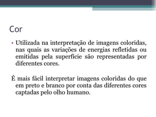 • Utilizada na interpretação de imagens coloridas,
nas quais as variações de energias refletidas ou
emitidas pela superfície são representadas por
diferentes cores.
É mais fácil interpretar imagens coloridas do que
em preto e branco por conta das diferentes cores
captadas pelo olho humano.
Cor
 