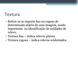 Textura
• Refere-se ao aspecto liso ou rugoso de
determinado objeto de uma imagem, sendo
importante na identificação de unidades de
relevo.
• Textura lisa – indica relevos planos
• Textura rugosa – indica relevos acidentados
 