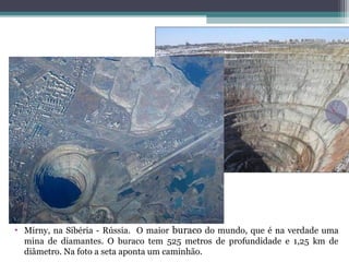 • Mirny, na Sibéria - Rússia. O maior buraco do mundo, que é na verdade uma
mina de diamantes. O buraco tem 525 metros de profundidade e 1,25 km de
diâmetro. Na foto a seta aponta um caminhão.
 