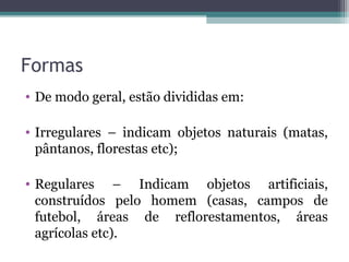 Formas
• De modo geral, estão divididas em:
• Irregulares – indicam objetos naturais (matas,
pântanos, florestas etc);
• Regulares – Indicam objetos artificiais,
construídos pelo homem (casas, campos de
futebol, áreas de reflorestamentos, áreas
agrícolas etc).
 