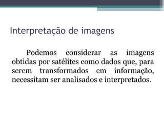 Interpretação de imagens
Podemos considerar as imagens
obtidas por satélites como dados que, para
serem transformados em informação,
necessitam ser analisados e interpretados.
 