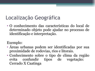 Localização Geográfica
• O conhecimento das características do local de
determinado objeto pode ajudar no processo de
identificação e interpretação.
Exemplo:
• Áreas urbanas podem ser identificadas por sua
proximidade de rodovias, rios e litorais.
• Conhecimento sobre o tipo de clima da região
evita confundir tipos de vegetação:
Cerrado X Caatinga
 