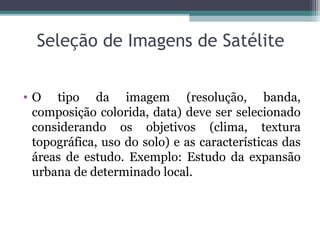 Seleção de Imagens de Satélite
• O tipo da imagem (resolução, banda,
composição colorida, data) deve ser selecionado
considerando os objetivos (clima, textura
topográfica, uso do solo) e as características das
áreas de estudo. Exemplo: Estudo da expansão
urbana de determinado local.
 